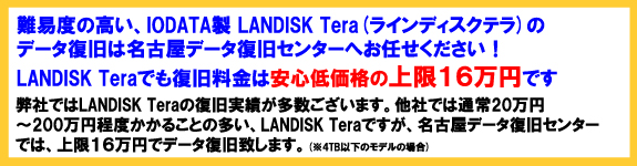 難易度の高い、IODATA製LanDiskTera(ランディスクテラ)のデータ復旧は名古屋データ復旧センターへお任せください！LanDiskTera(ランディスクテラ)でも復旧料金は安心低価格の上限２５万円です。弊社ではLanDiskTera(ランディスクテラ)の復旧実績が多数ございます。他社では通常20万円～200万円程度かかることの多い、LanDiskTera(ランディスクテラ)のデータ復旧ですが、名古屋データ復旧
センターでは、上限25万円でデータ復旧致します。